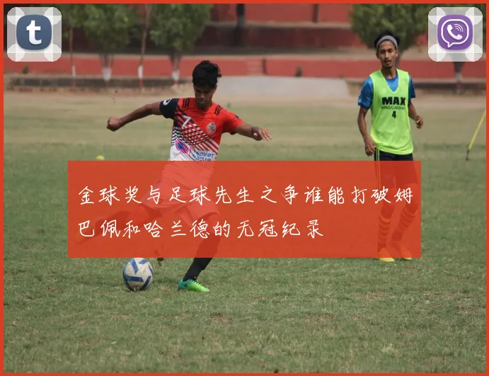 金球奖与足球先生之争谁能打破姆巴佩和哈兰德的无冠纪录
