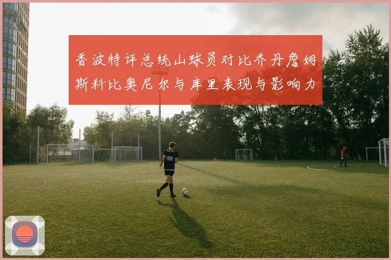 香波特评总统山球员对比乔丹詹姆斯科比奥尼尔与库里表现与影响力