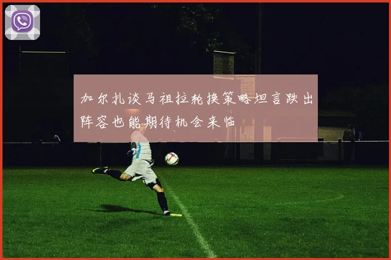 加尔扎谈马祖拉轮换策略坦言跌出阵容也能期待机会来临