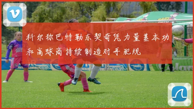 科尔称巴特勒东契奇凭力量基本功和高球商持续制造对手犯规