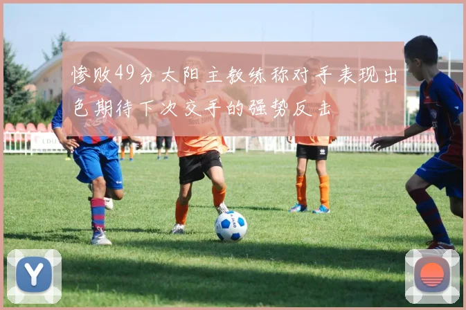 惨败49分太阳主教练称对手表现出色期待下次交手的强势反击
