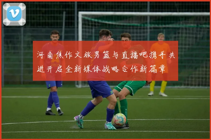 河南焦作文旅男篮与直播吧携手共进开启全新媒体战略合作新篇章