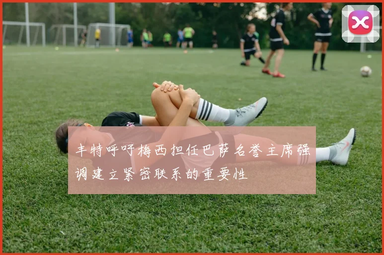 丰特呼吁梅西担任巴萨名誉主席强调建立紧密联系的重要性