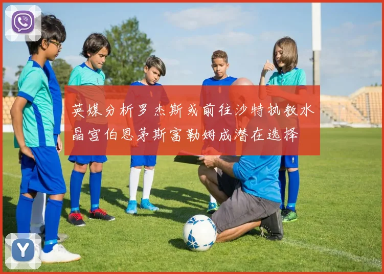 英媒分析罗杰斯或前往沙特执教水晶宫伯恩茅斯富勒姆成潜在选择