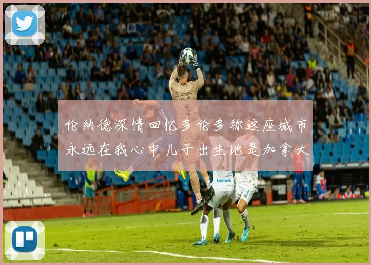 伦纳德深情回忆多伦多称这座城市永远在我心中儿子出生地是加拿大