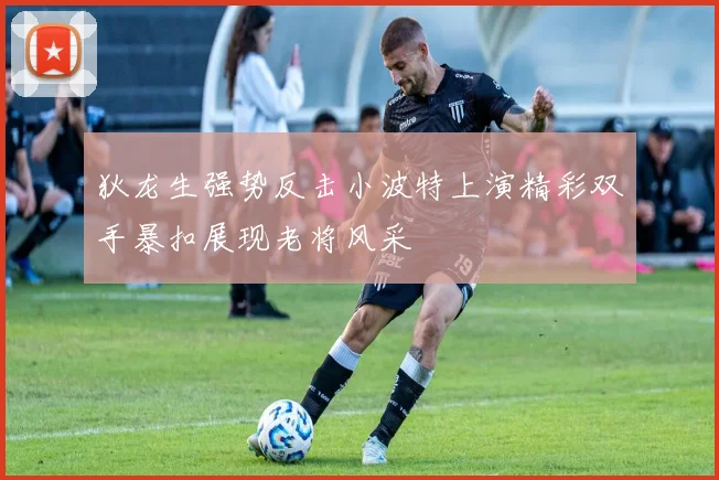 狄龙生强势反击小波特上演精彩双手暴扣展现老将风采