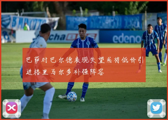 巴萨对巴尔德表现失望或将低价引进格里马尔多补强阵容
