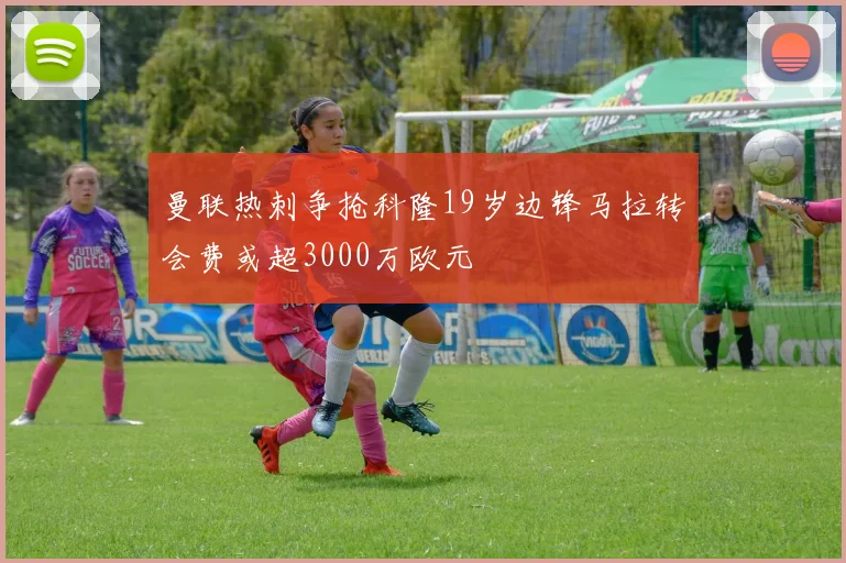曼联热刺争抢科隆19岁边锋马拉转会费或超3000万欧元