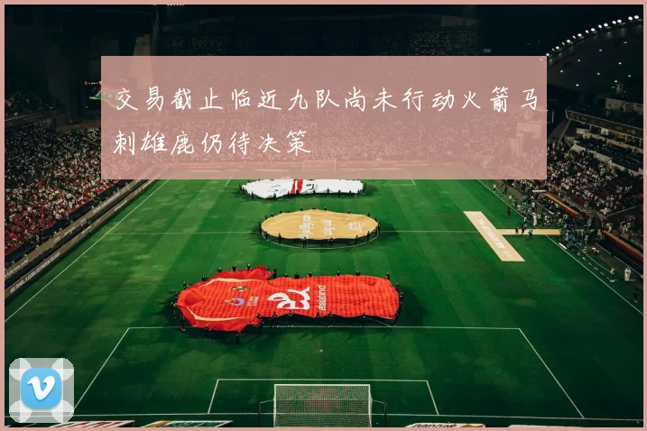 交易截止临近九队尚未行动火箭马刺雄鹿仍待决策
