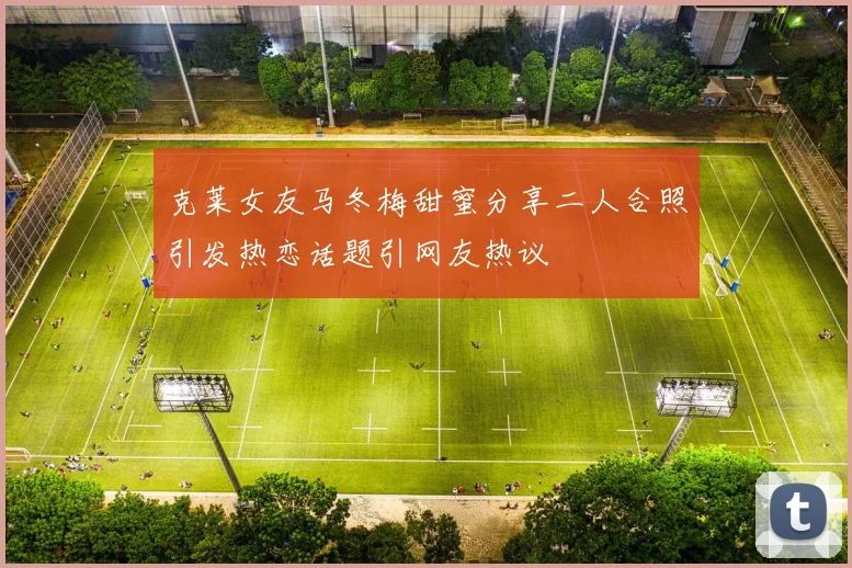 克莱女友马冬梅甜蜜分享二人合照引发热恋话题引网友热议