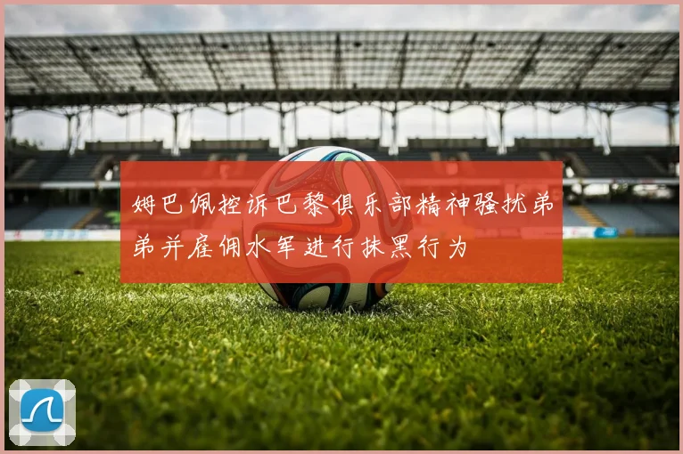 姆巴佩控诉巴黎俱乐部精神骚扰弟弟并雇佣水军进行抹黑行为