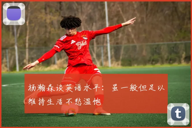 杨瀚森谈英语水平：虽一般但足以维持生活不愁温饱