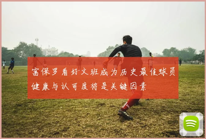 富保罗看好文班成为历史最佳球员健康与认可度将是关键因素